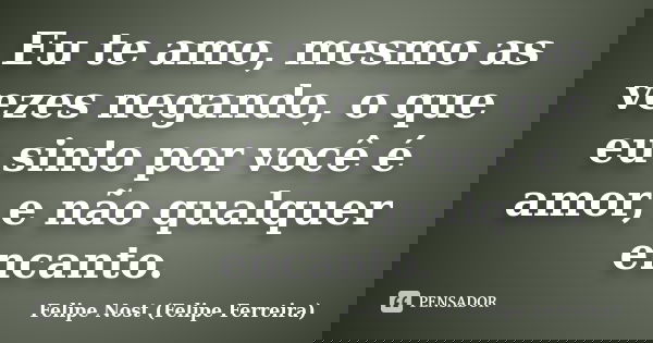 Eu te amo, mesmo as vezes negando, o que eu sinto por você é amor, e não qualquer encanto.... Frase de Felipe Nost (Felipe Ferreira).
