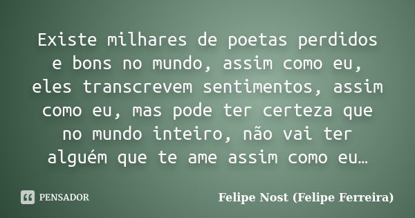 Existe milhares de poetas perdidos e bons no mundo, assim como eu, eles transcrevem sentimentos, assim como eu, mas pode ter certeza que no mundo inteiro, não v... Frase de Felipe Nost (Felipe Ferreira).