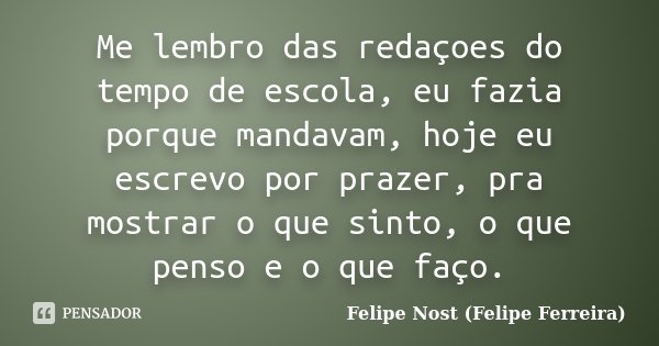 Me lembro das redaçoes do tempo de escola, eu fazia porque mandavam, hoje eu escrevo por prazer, pra mostrar o que sinto, o que penso e o que faço.... Frase de Felipe Nost (Felipe Ferreira).