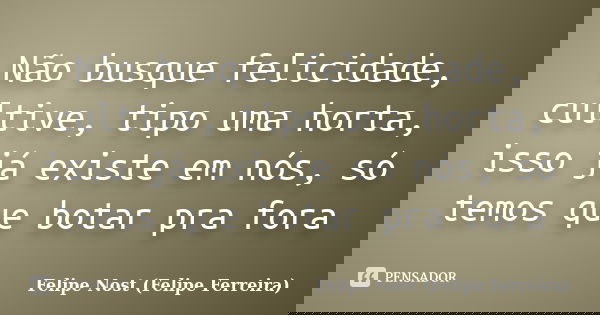 Não busque felicidade, cultive, tipo uma horta, isso já existe em nós, só temos que botar pra fora... Frase de Felipe Nost (Felipe Ferreira).