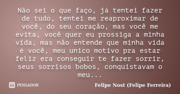 Não sei o que faço, já tentei fazer de tudo, tentei me reaproximar de você, do seu coração, mas você me evita, você quer eu prossiga a minha vida, mas não enten... Frase de Felipe Nost (Felipe Ferreira).