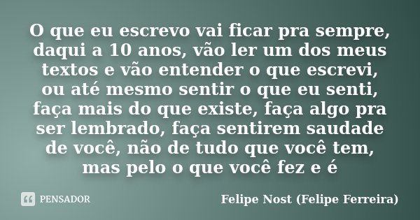 O que eu escrevo vai ficar pra sempre, daqui a 10 anos, vão ler um dos meus textos e vão entender o que escrevi, ou até mesmo sentir o que eu senti, faça mais d... Frase de Felipe Nost (Felipe Ferreira).