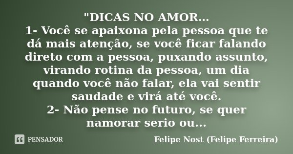 "DICAS NO AMOR… 1- Você se apaixona pela pessoa que te dá mais atenção, se você ficar falando direto com a pessoa, puxando assunto, virando rotina da pesso... Frase de Felipe Nost (Felipe Ferreira).