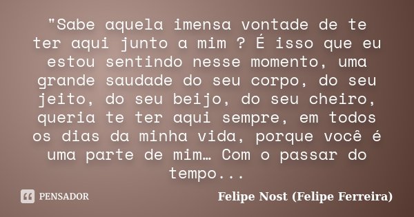 "Sabe aquela imensa vontade de te ter aqui junto a mim ? É isso que eu estou sentindo nesse momento, uma grande saudade do seu corpo, do seu jeito, do seu ... Frase de Felipe Nost (Felipe Ferreira).