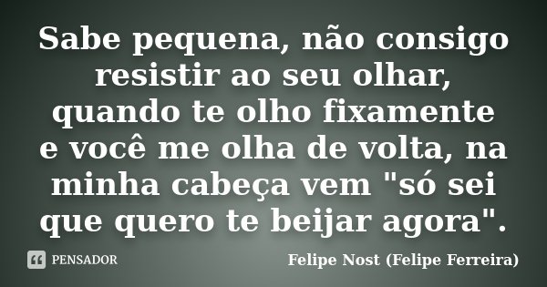 Sabe pequena, não consigo resistir ao seu olhar, quando te olho fixamente e você me olha de volta, na minha cabeça vem "só sei que quero te beijar agora&qu... Frase de Felipe Nost (Felipe Ferreira).