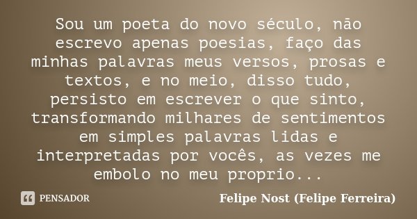 Sou um poeta do novo século, não escrevo apenas poesias, faço das minhas palavras meus versos, prosas e textos, e no meio, disso tudo, persisto em escrever o qu... Frase de Felipe Nost (Felipe Ferreira).