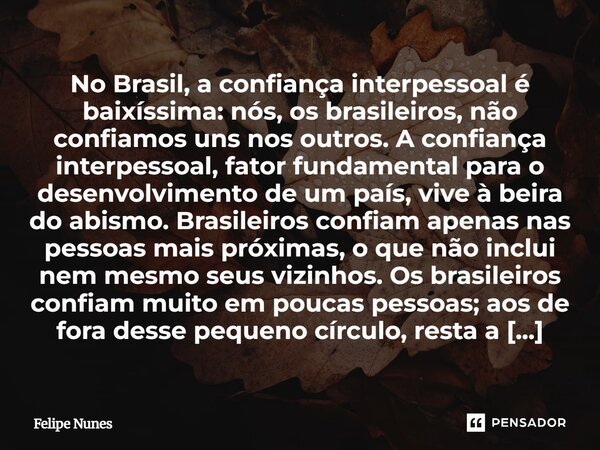No Brasil, a confiança interpessoal é baixíssima: nós, os brasileiros, não confiamos uns nos outros. A confiança interpessoal, fator fundamental para o desenvol... Frase de Felipe Nunes.