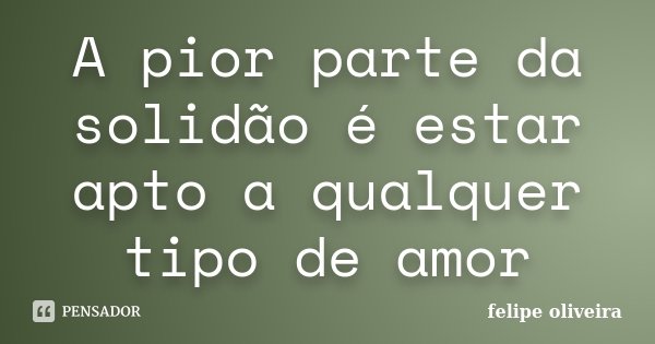 A pior parte da solidão é estar apto a qualquer tipo de amor... Frase de Felipe Oliveira.