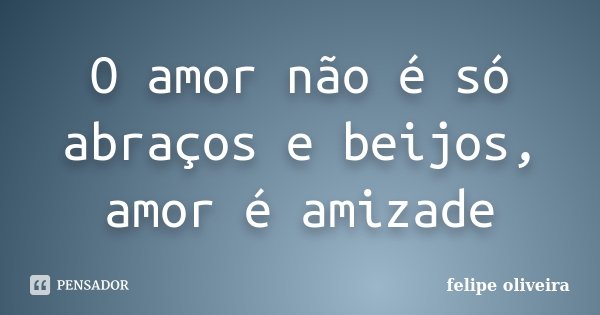 O amor não é só abraços e beijos, amor é amizade... Frase de Felipe Oliveira.