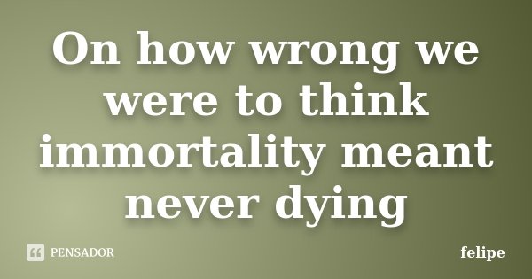 On how wrong we were to think immortality meant never dying... Frase de Felipe.