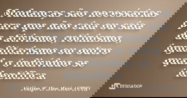 Mudanças são necessárias para que não caia ou saia do ativismo, rotinismo, igualitarismo ou outro qual o indivíduo se identifica.... Frase de Felipe P. Dos Reis (FPR).