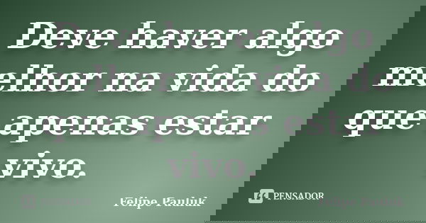 Deve haver algo melhor na vida do que apenas estar vivo.... Frase de Felipe Pauluk.