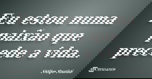 Eu estou numa paixão que precede a vida.... Frase de Felipe Pauluk.