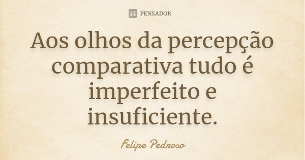 Aos olhos da percepção comparativa tudo é imperfeito e insuficiente.... Frase de Felipe Pedroso.