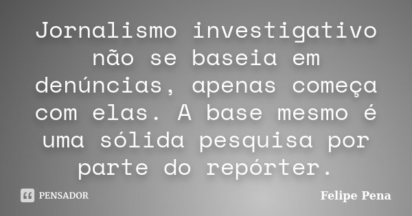 Jornalismo investigativo não se baseia em denúncias, apenas começa com elas. A base mesmo é uma sólida pesquisa por parte do repórter.... Frase de Felipe Pena.