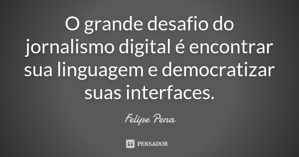 O grande desafio do jornalismo digital é encontrar sua linguagem e democratizar suas interfaces.... Frase de Felipe Pena.