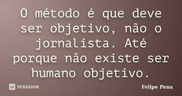 O método é que deve ser objetivo, não o jornalista. Até porque não existe ser humano objetivo.... Frase de Felipe Pena.