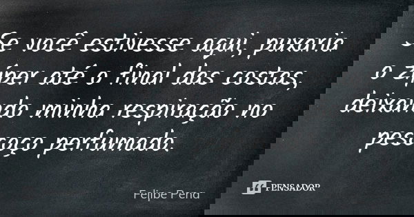 Se você estivesse aqui, puxaria o zíper até o final das costas, deixando minha respiração no pescoço perfumado.... Frase de Felipe Pena.