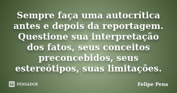 Sempre faça uma autocrítica antes e depois da reportagem. Questione sua interpretação dos fatos, seus conceitos preconcebidos, seus estereótipos, suas limitaçõe... Frase de Felipe Pena.