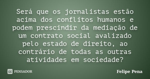 Será que os jornalistas estão acima dos conflitos humanos e podem prescindir da mediação de um contrato social avalizado pelo estado de direito, ao contrário de... Frase de Felipe Pena.