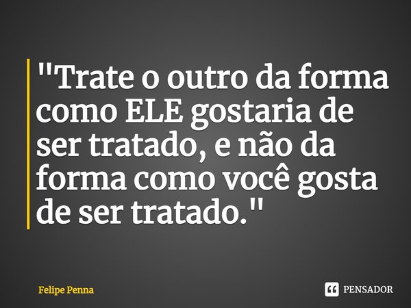 ⁠"Trate o outro da forma como ELE gostaria de ser tratado, e não da forma como você gosta de ser tratado."... Frase de Felipe Penna.
