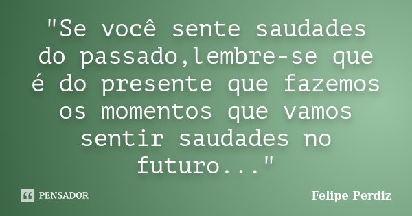 "Se você sente saudades do passado,lembre-se que é do presente que fazemos os momentos que vamos sentir saudades no futuro..."... Frase de Felipe Perdiz.