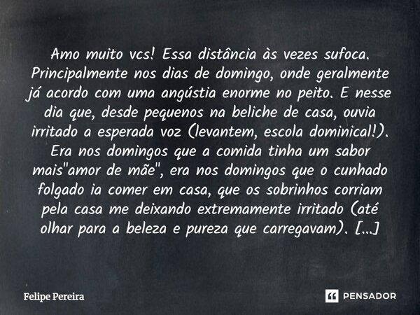 Amo muito vcs! Essa distância às vezes sufoca. Principalmente nos dias de domingo, onde geralmente já acordo com uma angústia enorme no peito. E nesse dia que, ... Frase de Felipe Pereira.