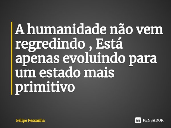 A humanidade ⁠não vem regredindo , Está apenas evoluindo para um estado mais primitivo... Frase de Felipe Pessanha.