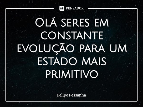 Olá seres em constante evolução para um estado mais primitivo... Frase de Felipe Pessanha.