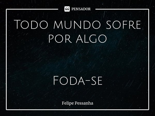 ⁠Todo mundo sofre por algo Foda-se... Frase de Felipe Pessanha.