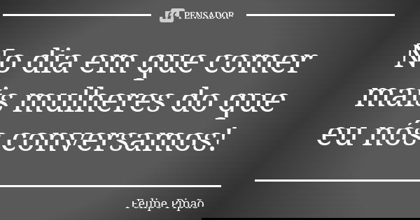 No dia em que comer mais mulheres do que eu nós conversamos!... Frase de Felipe Pipão.