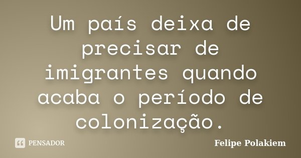 Um país deixa de precisar de imigrantes quando acaba o período de colonização.... Frase de Felipe Polakiem.