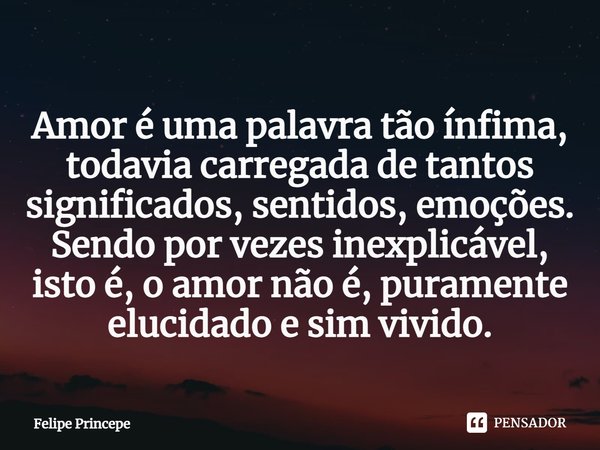 Amor é uma palavra tão ínfima, todavia carregada de tantos significados, sentidos, emoções. Sendo por vezes inexplicável, isto é, o amor não é, puramente elucid... Frase de Felipe Princepe.