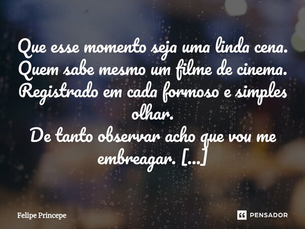 Que esse momento seja uma linda cena. Quem sabe mesmo um filme de cinema. Registrado em cada formoso e simples olhar. De tanto observar acho que vou me embreag... Frase de Felipe Princepe.