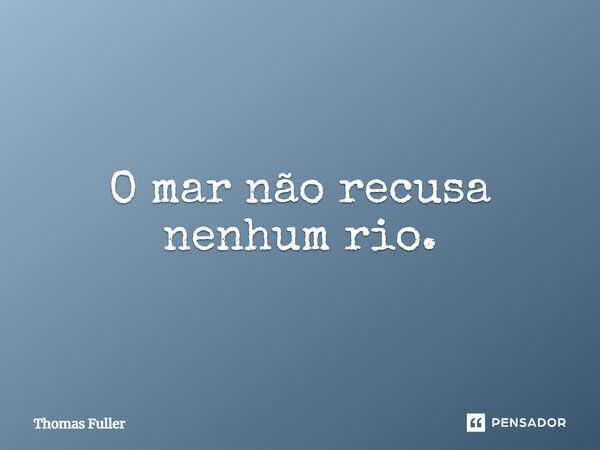 O mar não recusa nenhum rio.... Frase de Thomas Fuller.