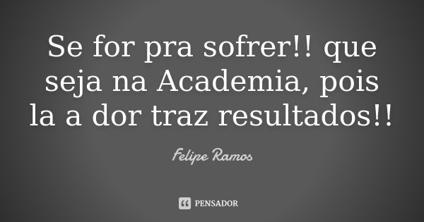 Se for pra sofrer !! que seja na Academia, pois la a dor traz resultados!!... Frase de Felipe Ramos.