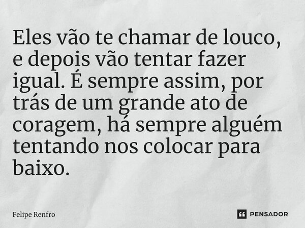 ⁠Eles vão te chamar de louco, e depois vão tentar fazer igual. É sempre assim, por trás de um grande ato de coragem, há sempre alguém tentando nos colocar para ... Frase de Felipe Renfro.