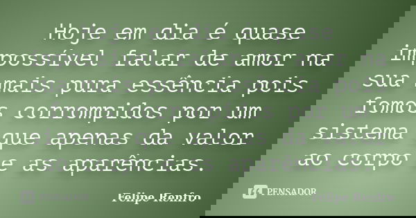 Hoje em dia é quase impossível falar de amor na sua mais pura essência pois fomos corrompidos por um sistema que apenas da valor ao corpo e as aparências.... Frase de Felipe Renfro.