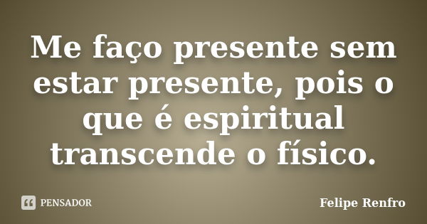 Me faço presente sem estar presente, pois o que é espiritual transcende o físico.... Frase de Felipe Renfro.