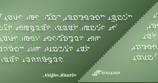 O que me faz parecer agir pela emoção nada mais é do que meu esforço em preencher um vazio da qual não conheço.... Frase de Felipe Renfro.