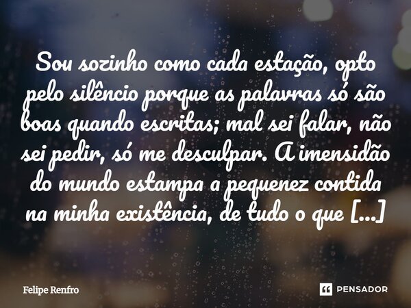 ⁠Sou sozinho como cada estação, opto pelo silêncio porque as palavras só são boas quando escritas; mal sei falar, não sei pedir, só me desculpar. A imensidão do... Frase de Felipe Renfro.