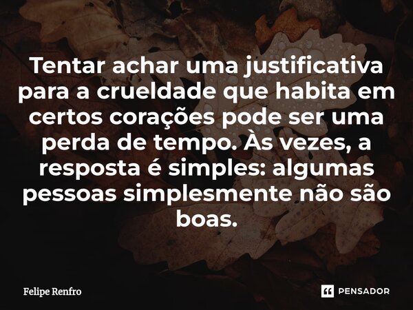 ⁠Tentar achar uma justificativa para a crueldade que habita em certos corações pode ser uma perda de tempo. Às vezes, a resposta é simples: algumas pessoas simp... Frase de Felipe Renfro.