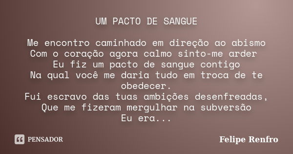 UM PACTO DE SANGUE Me encontro caminhado em direção ao abismo Com o coração agora calmo sinto-me arder Eu fiz um pacto de sangue contigo Na qual você me daria t... Frase de Felipe Renfro.