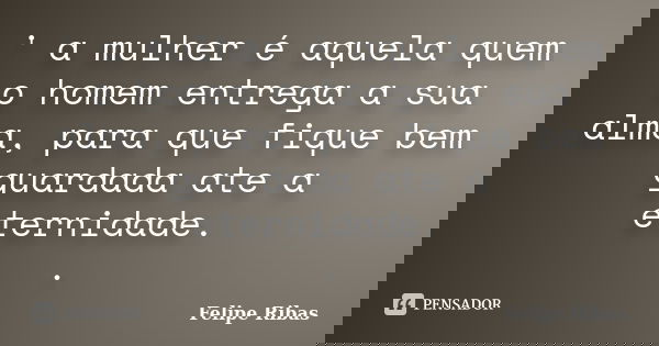 ' a mulher é aquela quem o homem entrega a sua alma, para que fique bem guardada ate a eternidade. .... Frase de Felipe Ribas.