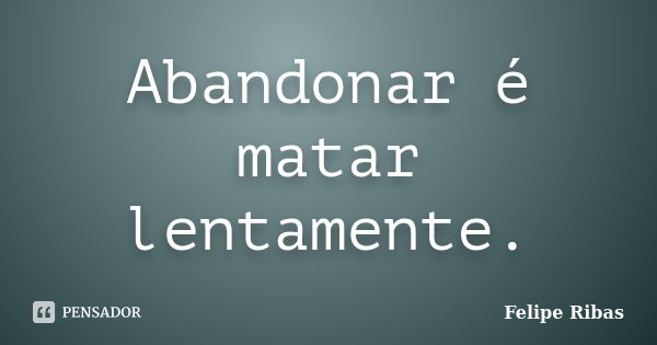 Abandonar é matar lentamente.... Frase de Felipe Ribas.