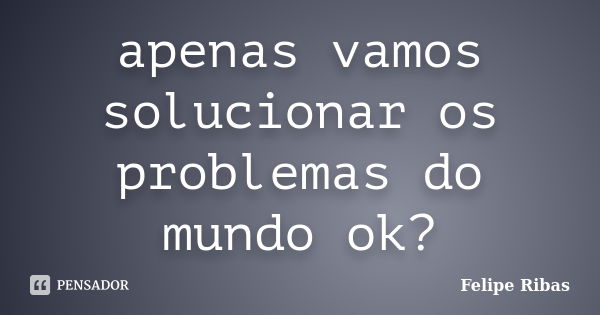 apenas vamos solucionar os problemas do mundo ok?... Frase de Felipe Ribas.