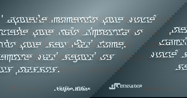 ' aquele momento que você percebe que não importa o caminho que seu Pai tome, você sempre vai segui os seus passos.... Frase de Felipe Ribas.