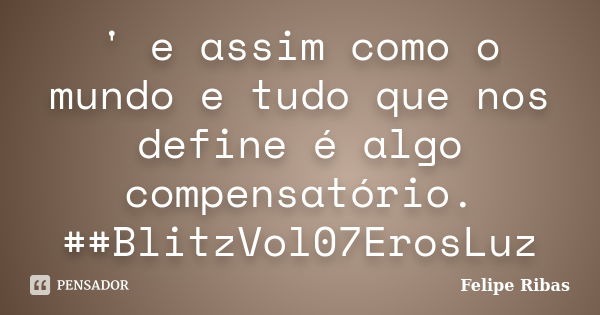 ' e assim como o mundo e tudo que nos define é algo compensatório. ##BlitzVol07ErosLuz... Frase de Felipe Ribas.