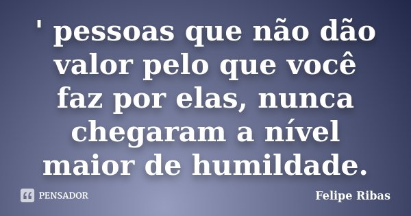 ' pessoas que não dão valor pelo que você faz por elas, nunca chegaram a nível maior de humildade.... Frase de Felipe Ribas.