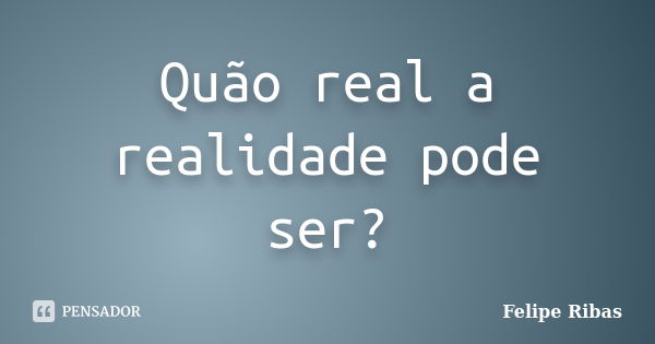 Quão real a realidade pode ser?... Frase de Felipe Ribas.